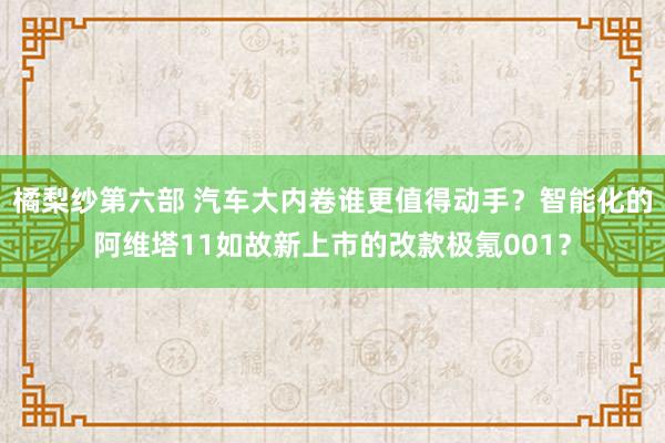橘梨纱第六部 汽车大内卷谁更值得动手？智能化的阿维塔11如故新上市的改款极氪001？