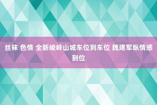 丝袜 色情 全新峻岭山城车位到车位 魏建军纵情感到位