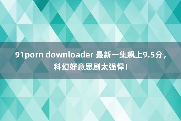 91porn downloader 最新一集飙上9.5分，科幻好意思剧太强悍！