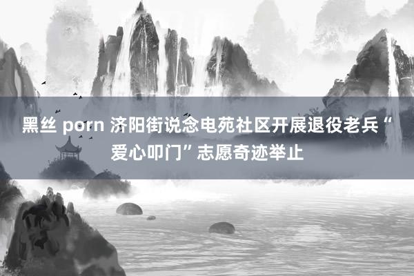 黑丝 porn 济阳街说念电苑社区开展退役老兵“爱心叩门”志愿奇迹举止
