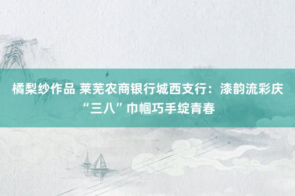 橘梨纱作品 莱芜农商银行城西支行：漆韵流彩庆“三八”巾帼巧手绽青春