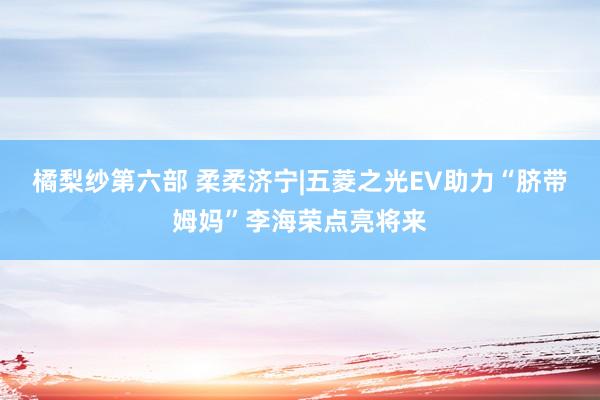 橘梨纱第六部 柔柔济宁|五菱之光EV助力“脐带姆妈”李海荣点亮将来