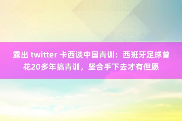 露出 twitter 卡西谈中国青训：西班牙足球曾花20多年搞青训，坚合手下去才有但愿