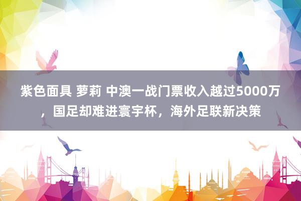 紫色面具 萝莉 中澳一战门票收入越过5000万，国足却难进寰宇杯，海外足联新决策