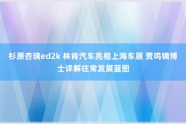 杉原杏璃ed2k 林肯汽车亮相上海车展 贾鸣镝博士详解往常发展蓝图