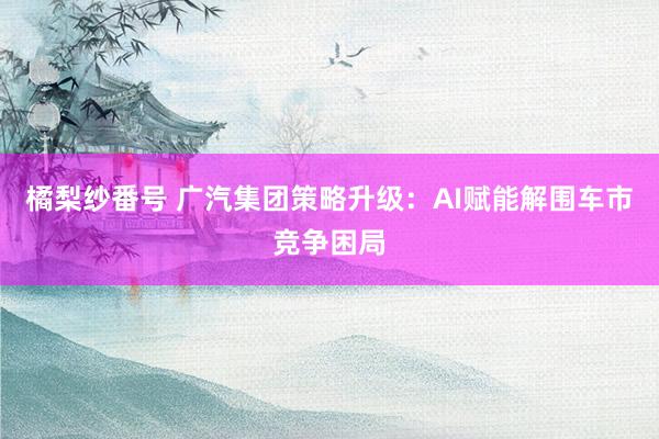 橘梨纱番号 广汽集团策略升级：AI赋能解围车市竞争困局