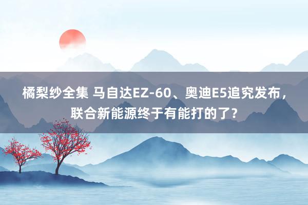 橘梨纱全集 马自达EZ-60、奥迪E5追究发布，联合新能源终于有能打的了？