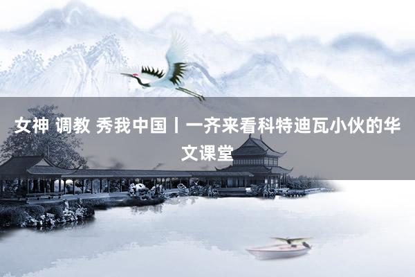 女神 调教 秀我中国丨一齐来看科特迪瓦小伙的华文课堂
