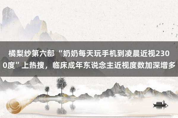 橘梨纱第六部 “奶奶每天玩手机到凌晨近视2300度”上热搜，临床成年东说念主近视度数加深增多
