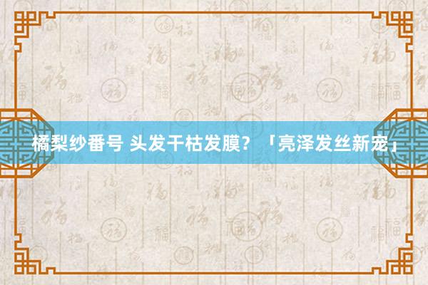 橘梨纱番号 头发干枯发膜？「亮泽发丝新宠」
