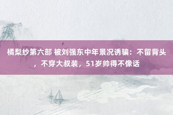 橘梨纱第六部 被刘强东中年景况诱骗：不留背头，不穿大叔装，51岁帅得不像话