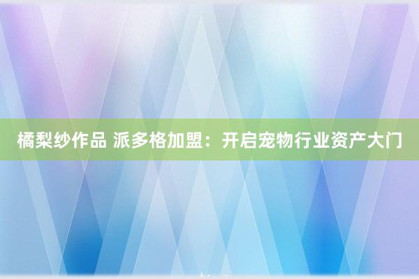 橘梨纱作品 派多格加盟：开启宠物行业资产大门