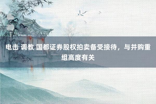 电击 调教 国都证券股权拍卖备受接待，与并购重组高度有关
