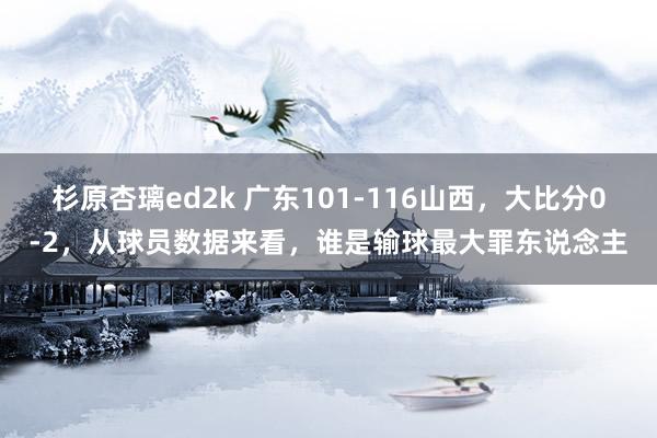 杉原杏璃ed2k 广东101-116山西，大比分0-2，从球员数据来看，谁是输球最大罪东说念主