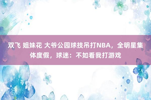 双飞 姐妹花 大爷公园球技吊打NBA，全明星集体度假，球迷：不如看我打游戏