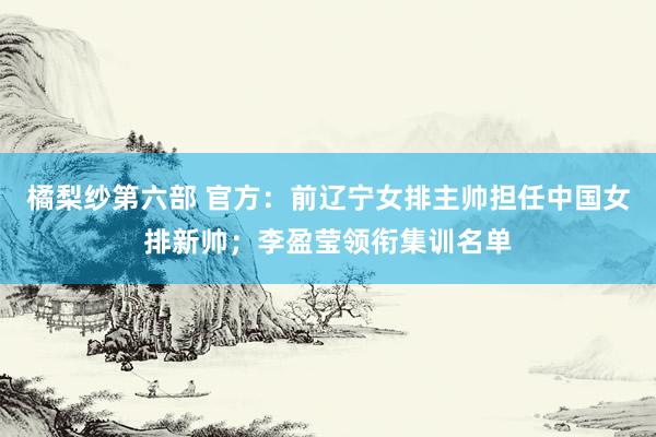 橘梨纱第六部 官方：前辽宁女排主帅担任中国女排新帅；李盈莹领衔集训名单