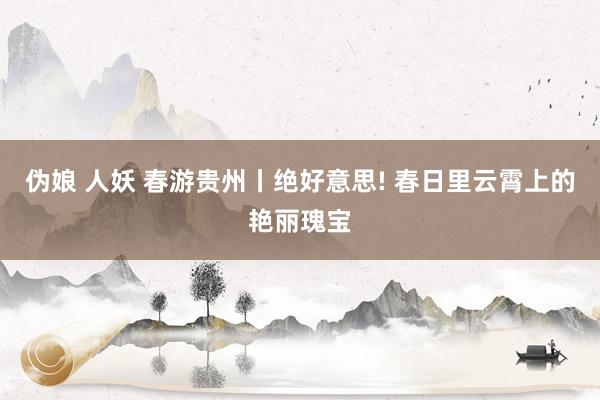 伪娘 人妖 春游贵州丨绝好意思! 春日里云霄上的艳丽瑰宝