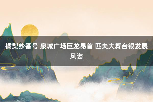 橘梨纱番号 泉城广场巨龙昂首 匹夫大舞台银发展风姿