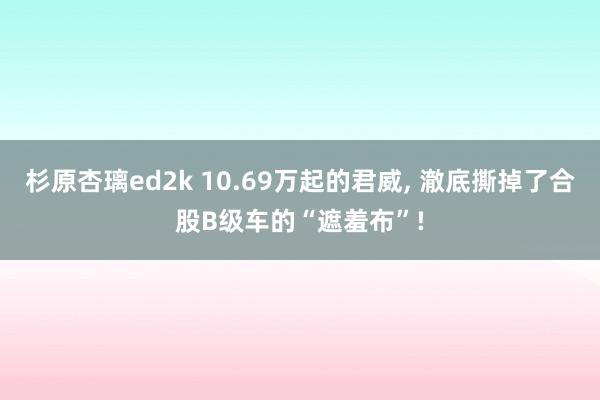 杉原杏璃ed2k 10.69万起的君威， 澈底撕掉了合股B级车的“遮羞布”!
