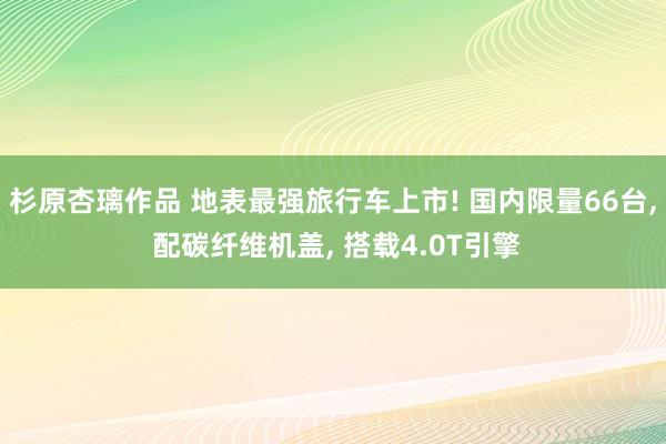 杉原杏璃作品 地表最强旅行车上市! 国内限量66台， 配碳纤维机盖， 搭载4.0T引擎
