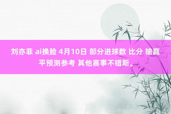刘亦菲 ai换脸 4月10日 部分进球数 比分 输赢平预测参考 其他赛事不错斯。