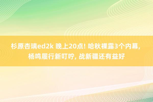 杉原杏璃ed2k 晚上20点! 哈秋裸露3个内幕， 杨鸣履行新叮咛， 战新疆还有益好