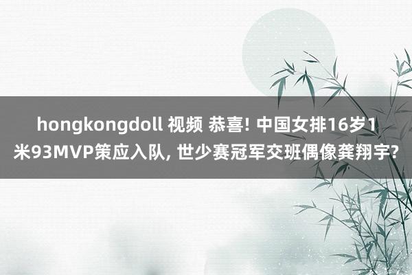 hongkongdoll 视频 恭喜! 中国女排16岁1米93MVP策应入队， 世少赛冠军交班偶像龚翔宇?