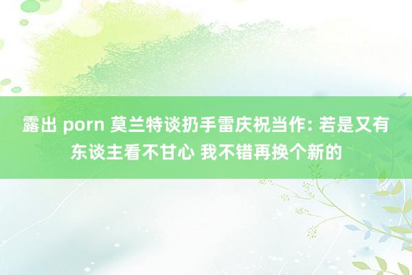 露出 porn 莫兰特谈扔手雷庆祝当作: 若是又有东谈主看不甘心 我不错再换个新的
