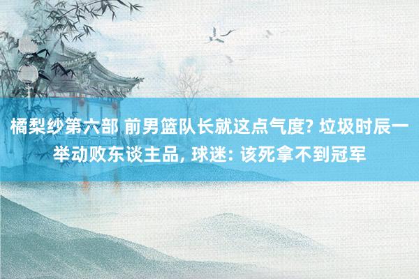 橘梨纱第六部 前男篮队长就这点气度? 垃圾时辰一举动败东谈主品， 球迷: 该死拿不到冠军