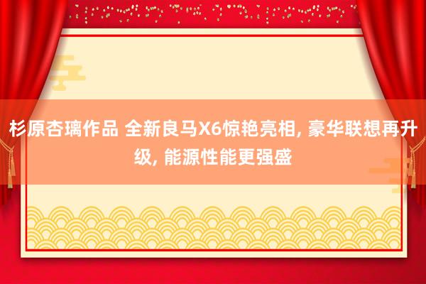 杉原杏璃作品 全新良马X6惊艳亮相， 豪华联想再升级， 能源性能更强盛