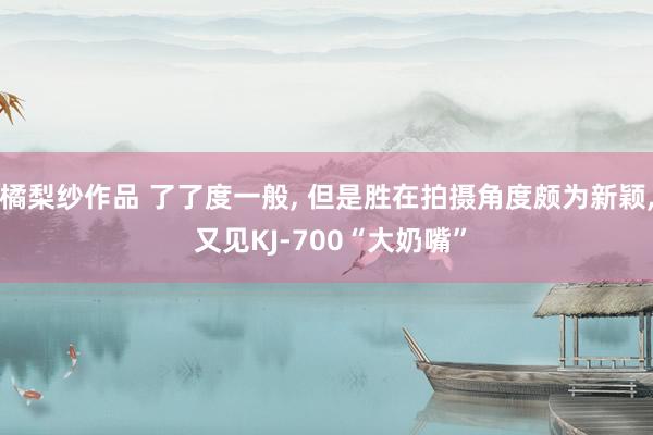 橘梨纱作品 了了度一般， 但是胜在拍摄角度颇为新颖， 又见KJ-700“大奶嘴”