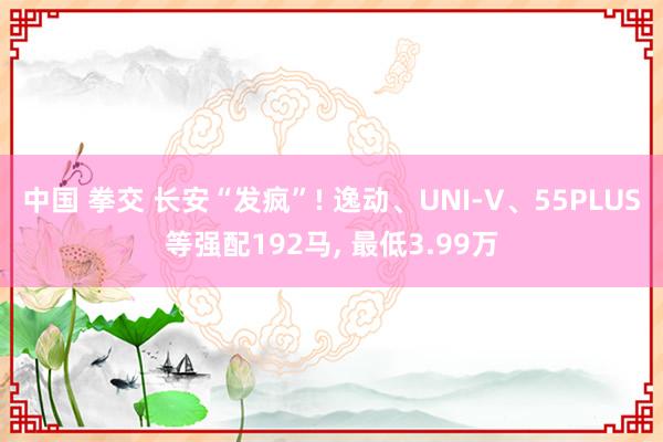 中国 拳交 长安“发疯”! 逸动、UNI-V、55PLUS等强配192马， 最低3.99万