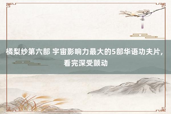 橘梨纱第六部 宇宙影响力最大的5部华语功夫片， 看完深受颤动