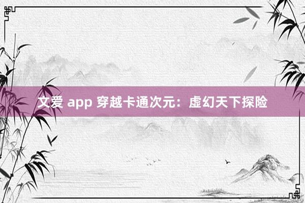 文爱 app 穿越卡通次元：虚幻天下探险