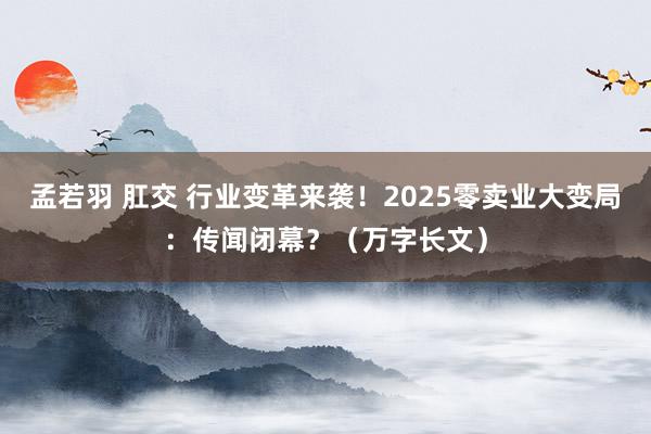 孟若羽 肛交 行业变革来袭！2025零卖业大变局：传闻闭幕？（万字长文）
