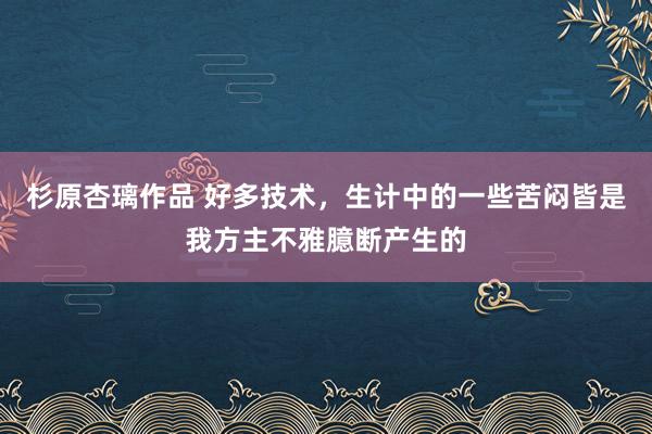 杉原杏璃作品 好多技术，生计中的一些苦闷皆是我方主不雅臆断产生的