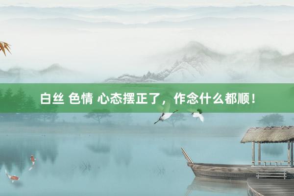 白丝 色情 心态摆正了，作念什么都顺！