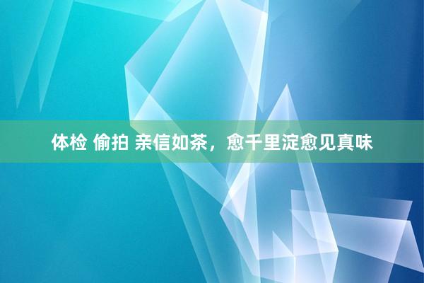 体检 偷拍 亲信如茶，愈千里淀愈见真味