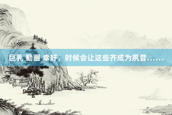 巨乳 動画 幸好，时候会让这些齐成为夙昔……