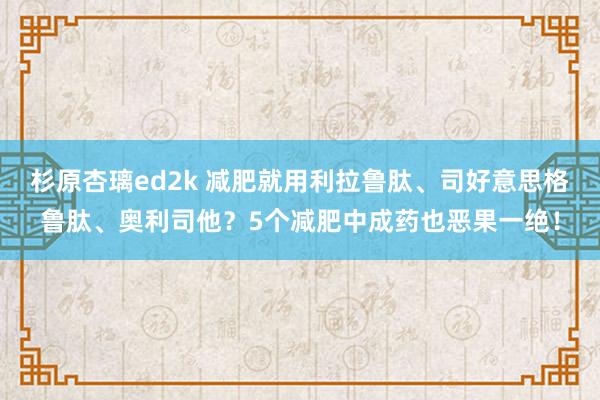 杉原杏璃ed2k 减肥就用利拉鲁肽、司好意思格鲁肽、奥利司他？5个减肥中成药也恶果一绝！