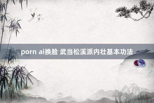 porn ai换脸 武当松溪派内壮基本功法