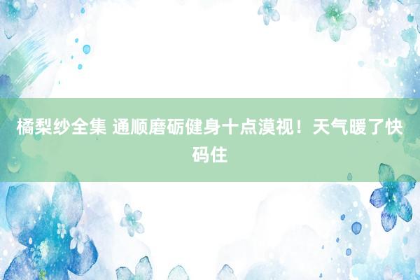 橘梨纱全集 通顺磨砺健身十点漠视！天气暖了快码住