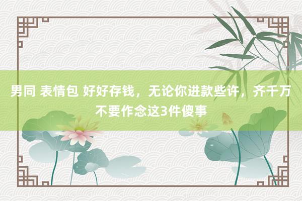 男同 表情包 好好存钱，无论你进款些许，齐千万不要作念这3件傻事