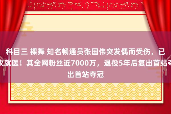 科目三 裸舞 知名畅通员张国伟突发偶而受伤，已进攻就医！其全网粉丝近7000万，退役5年后复出首站夺冠