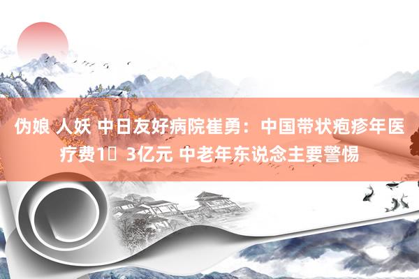 伪娘 人妖 中日友好病院崔勇：中国带状疱疹年医疗费1​3亿元 中老年东说念主要警惕