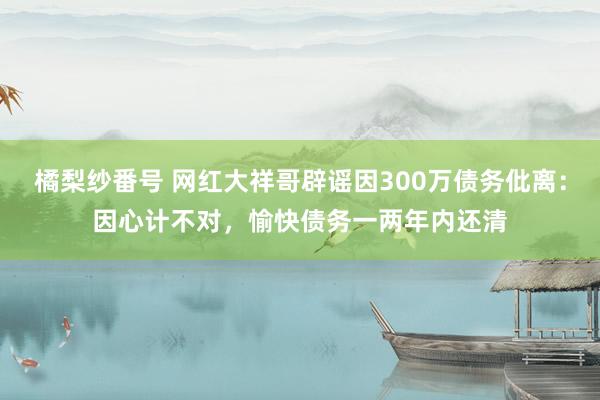 橘梨纱番号 网红大祥哥辟谣因300万债务仳离：因心计不对，愉快债务一两年内还清